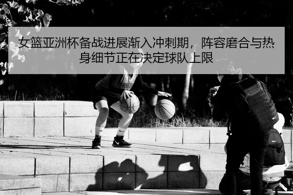 女篮亚洲杯备战进展渐入冲刺期，阵容磨合与热身细节正在决定球队上限